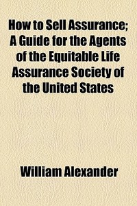 How To Sell Assurance; A Guide For The Agents Of The Equitable Life Assurance Society Of The United States di William Alexander edito da General Books Llc