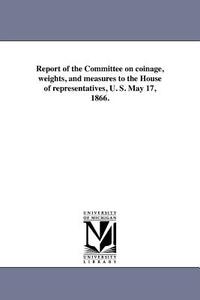 Report of the Committee on Coinage, Weights, and Measures to the House of Representatives, U. S. May 17, 1866. di United States Congress House Committe edito da UNIV OF MICHIGAN PR