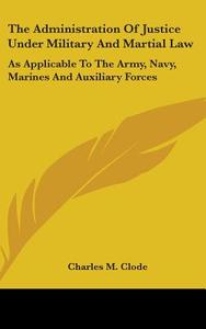 The Administration Of Justice Under Military And Martial Law: As Applicable To The Army, Navy, Marines And Auxiliary Forces di Charles M. Clode edito da Kessinger Publishing, Llc