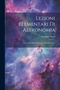 Lezioni Elementari Di Astronomia: Ad Uso Del Real Osservatorio Di Palermo ... di Giuseppe Piazzi edito da LEGARE STREET PR