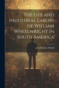 The Life and Industrial Labors of William Wheelwright in South America di Juan Bautista Alberdi edito da LEGARE STREET PR