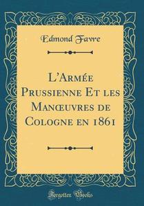L'Armee Prussienne Et Les Manoeuvres de Cologne En 1861 (Classic Reprint) di Edmond Favre edito da Forgotten Books