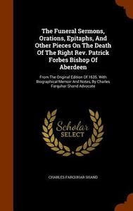 The Funeral Sermons, Orations, Epitaphs, And Other Pieces On The Death Of The Right Rev. Patrick Forbes Bishop Of Aberdeen di Charles Farquhar Shand edito da Arkose Press