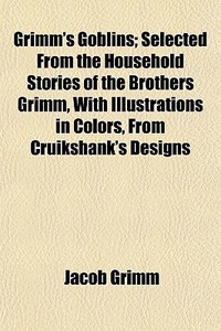 Grimm's Goblins; Selected From The Household Stories Of The Brothers Grimm, With Illustrations In Colors, From Cruikshank's Designs di Jacob Grimm edito da General Books Llc