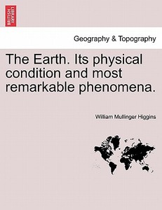 The Earth. Its physical condition and most remarkable phenomena. di William Mullinger Higgins edito da British Library, Historical Print Editions