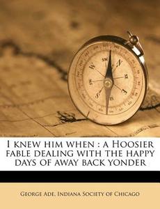 I Knew Him When : A Hoosier Fable Dealing With The Happy Days Of Away Back Yonder di George Ade edito da Nabu Press
