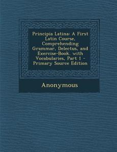 Principia Latina: A First Latin Course, Comprehending Grammar, Delectus, and Exercise-Book. with Vocabularies, Part 1 - Primary Source E di Anonymous edito da Nabu Press