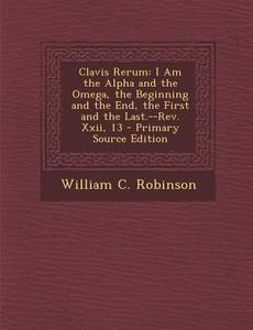 Clavis Rerum: I Am the Alpha and the Omega, the Beginning and the End, the First and the Last.--REV. XXII, 13 - Primary Source Editi di William C. Robinson edito da Nabu Press