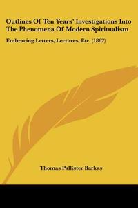 Outlines Of Ten Years' Investigations Into The Phenomena Of Modern Spiritualism di Thomas Pallister Barkas edito da Kessinger Publishing Co