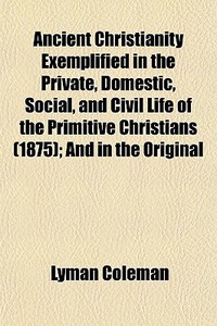 Ancient Christianity Exemplified In The Private, Domestic, Social, And Civil Life Of The Primitive Christians (1875); And In The Original di Lyman Coleman edito da General Books Llc