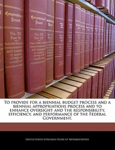 To Provide For A Biennial Budget Process And A Biennial Appropriations Process And To Enhance Oversight And The Responsibility, Efficiency, And Perfor edito da Bibliogov