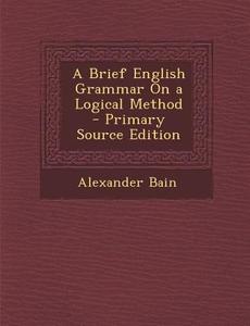 Brief English Grammar on a Logical Method di Alexander Bain edito da Nabu Press