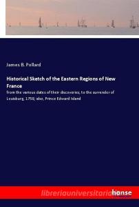 Historical Sketch of the Eastern Regions of New France di James B. Pollard edito da hansebooks