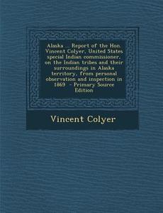 Alaska ... Report of the Hon. Vincent Colyer, United States Special Indian Commissioner, on the Indian Tribes and Their Surroundings in Alaska Territo di Vincent Colyer edito da Nabu Press