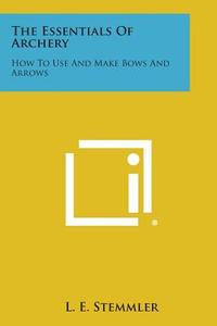 The Essentials of Archery: How to Use and Make Bows and Arrows di L. E. Stemmler edito da Literary Licensing, LLC