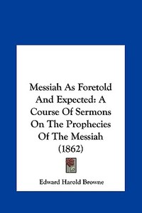 Messiah as Foretold and Expected: A Course of Sermons on the Prophecies of the Messiah (1862) di Edward Harold Browne edito da Kessinger Publishing