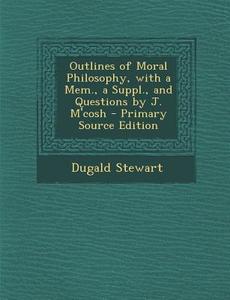 Outlines of Moral Philosophy, with a Mem., a Suppl., and Questions by J. M'Cosh - Primary Source Edition di Dugald Stewart edito da Nabu Press