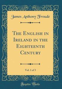 The English in Ireland in the Eighteenth Century, Vol. 1 of 3 (Classic Reprint) di James Anthony Froude edito da Forgotten Books