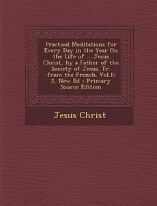 Practical Meditations for Every Day in the Year on the Life of ... Jesus Christ, by a Father of the Society of Jesus. Tr. from the French. Vol.1; 2, N di Jesus Christ edito da Nabu Press
