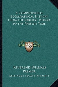 A Compendioius Ecclesiastical History from the Earliest Period to the Present Time di Reverend William Palmer edito da Kessinger Publishing