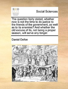 The Question Fairly Stated, Whether Now Is Not The Time To Do Justice To The Friends Of The Government, As Well As To Its Enemies? And Whether The Old di Daniel Defoe edito da Gale Ecco, Print Editions