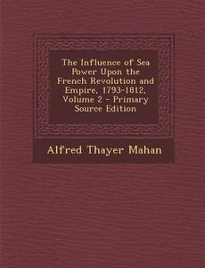 The Influence of Sea Power Upon the French Revolution and Empire, 1793-1812, Volume 2 - Primary Source Edition di Alfred Thayer Mahan edito da Nabu Press
