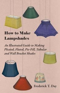 How to Make Lampshades - An Illustrated Guide to Making Pleated, Fluted, Pie-Fill, Tubular and Wall Bracket Shades di Frederick T. Day edito da Read Books