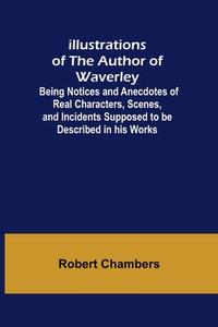 Illustrations of the Author of Waverley; Being Notices and Anecdotes of Real Characters, Scenes, and Incidents Supposed to be Described in his Works di Robert Chambers edito da Alpha Editions