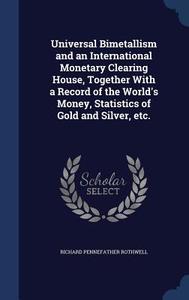 Universal Bimetallism And An International Monetary Clearing House, Together With A Record Of The World's Money, Statistics Of Gold And Silver, Etc. di Richard Pennefather Rothwell edito da Sagwan Press