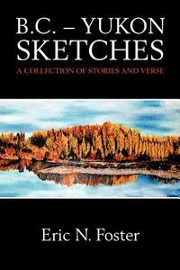 B.C. - Yukon Sketches: A Collection of Stories and Verse di MR Eric N. Foster edito da Createspace