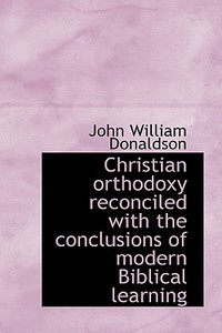 Christian Orthodoxy Reconciled With The Conclusions Of Modern Biblical Learning di John William Donaldson edito da Bibliolife