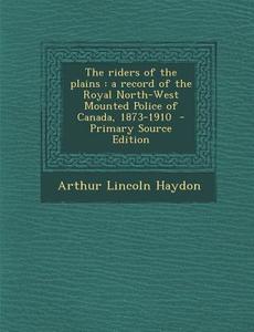 The Riders of the Plains: A Record of the Royal North-West Mounted Police of Canada, 1873-1910 di Arthur Lincoln Haydon edito da Nabu Press