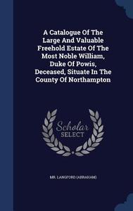 A Catalogue Of The Large And Valuable Freehold Estate Of The Most Noble William, Duke Of Powis, Deceased, Situate In The County Of Northampton di MR Langfor Abraham edito da Sagwan Press