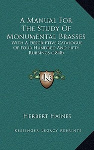 A Manual for the Study of Monumental Brasses: With a Descriptive Catalogue of Four Hundred and Fifty Rubbings (1848) di Herbert Haines edito da Kessinger Publishing