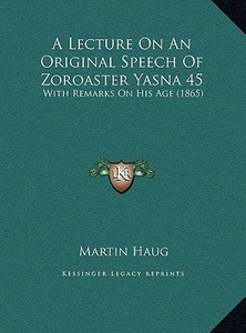 A Lecture on an Original Speech of Zoroaster Yasna 45: With Remarks on His Age (1865) di Martin Haug edito da Kessinger Publishing