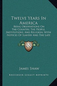 Twelve Years in America: Being Observations on the Country, the People, Institutions, and Religion; With Notices of Slavery and the Late War (1 di James Shaw edito da Kessinger Publishing