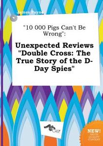 10 000 Pigs Can't Be Wrong: Unexpected Reviews Double Cross: The True Story of the D-Day Spies di James Payne edito da LIGHTNING SOURCE INC