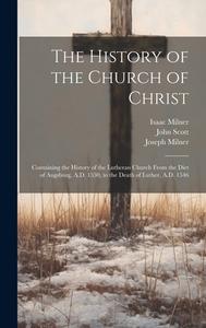 The History of the Church of Christ: Containing the History of the Lutheran Church From the Diet of Augsburg, A.D. 1530, to the Death of Luther, A.D. di Joseph Milner, John Scott, Isaac Milner edito da LEGARE STREET PR