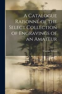 A Catalogue Raisonné of the Select Collection of Engravings of an Amateur di Thomas Wilson edito da LEGARE STREET PR