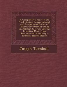 A   Comparative View of the Presbyterian, Congregational, and Independent Forms of Church Government: Being an Attempt to Trace Out the Primitive Mode di Joseph Turnbull edito da Nabu Press