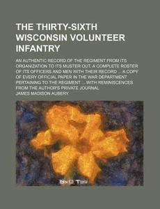The Thirty-Sixth Wisconsin Volunteer Infantry; An Authentic Record of the Regiment from Its Organization to Its Muster Out. a Complete Roster of Its O di James Madison Aubery edito da Rarebooksclub.com