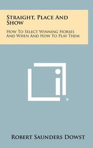 Straight, Place and Show: How to Select Winning Horses and When and How to Play Them di Robert Saunders Dowst edito da Literary Licensing, LLC