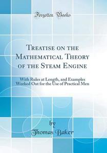 Treatise on the Mathematical Theory of the Steam Engine: With Rules at Length, and Examples Worked Out for the Use of Practical Men (Classic Reprint) di Thomas Baker edito da Forgotten Books