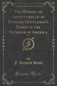 The Wabash, Or Adventures Of An English Gentleman's Family In The Interior Of America, Vol. 1 Of 2 (classic Reprint) di J Richard Beste edito da Forgotten Books