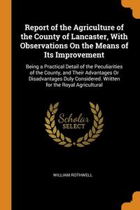 Report Of The Agriculture Of The County Of Lancaster, With Observations On The Means Of Its Improvement: Being A Practical Detail Of The Peculiarities di William Rothwell edito da Franklin Classics