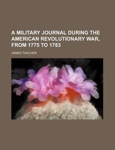 A Military Journal During The American Revolutionary War, From 1775 To 1783 di James Thacher edito da General Books Llc