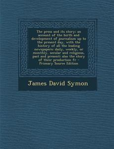 The Press and Its Story; An Account of the Birth and Development of Journalism Up to the Present Day, with the History of All the Leading Newspapers: di James David Symon edito da Nabu Press