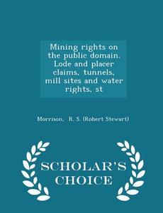 Mining Rights On The Public Domain. Lode And Placer Claims, Tunnels, Mill Sites And Water Rights, St - Scholar's Choice Edition di R S edito da Scholar's Choice