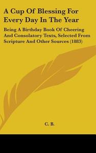 A   Cup of Blessing for Every Day in the Year: Being a Birthday Book of Cheering and Consolatory Texts, Selected from Scripture and Other Sources (188 di B. C. B., C. B. edito da Kessinger Publishing