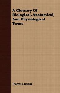 A Glossary of Biological, Anatomical, and Physiological Terms di Thomas Dunman edito da Schauffler Press